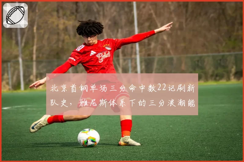 北京首钢单场三分命中数22记刷新队史,雅尼斯体系下的三分浪潮能否持续?