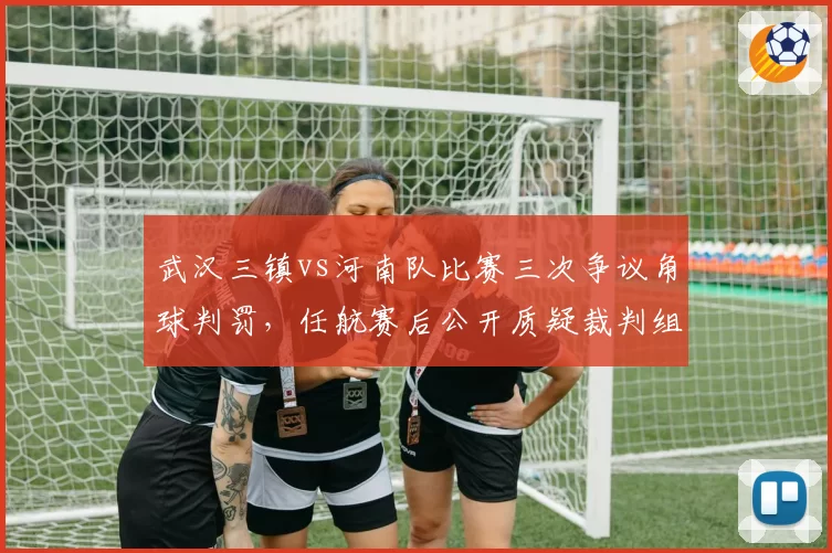 武汉三镇vs河南队比赛三次争议角球判罚，任航赛后公开质疑裁判组“吹罚水平低于中乙标准”