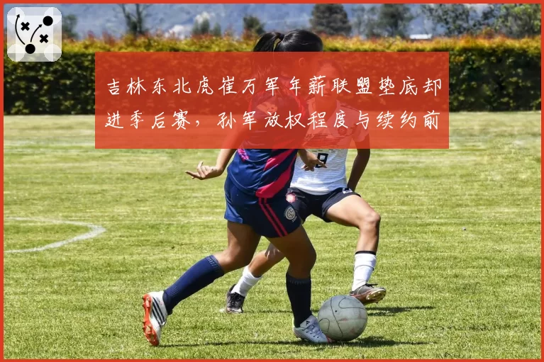 吉林东北虎崔万军年薪联盟垫底却进季后赛,孙军放权程度与续约前景深度绑定