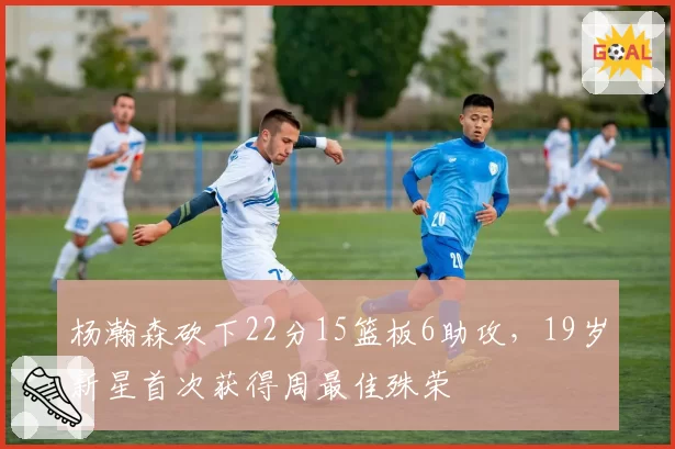 杨瀚森砍下22分15篮板6助攻，19岁新星首次获得周最佳殊荣