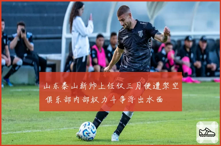 山东泰山新帅上任仅三月便遭架空 俱乐部内部权力斗争浮出水面