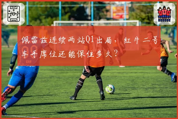 佩雷兹连续两站Q1出局,红牛二号车手席位还能保住多久?