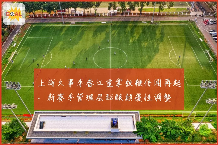 上海久事李春江重掌教鞭传闻再起,新赛季管理层酝酿颠覆性调整