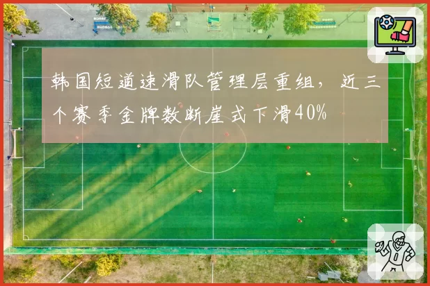 韩国短道速滑队管理层重组，近三个赛季金牌数断崖式下滑40%