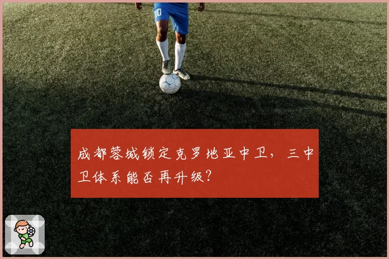 成都蓉城锁定克罗地亚中卫，三中卫体系能否再升级？