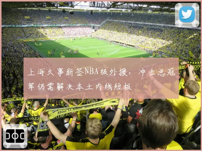 上海久事新签NBA级外援，冲击总冠军仍需解决本土内线短板