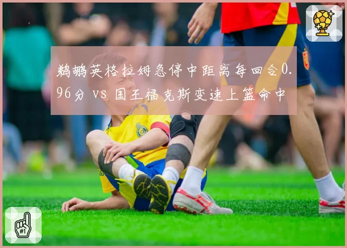 鹈鹕英格拉姆急停中距离每回合0.96分 vs 国王福克斯变速上篮命中率61%,侧翼单打风格对照