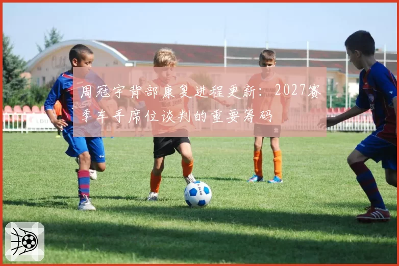 周冠宇背部康复进程更新：2027赛季车手席位谈判的重要筹码