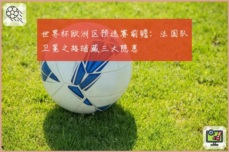 世界杯欧洲区预选赛前瞻：法国队卫冕之路暗藏三大隐患