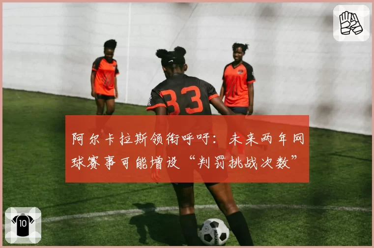 阿尔卡拉斯领衔呼吁:未来两年网球赛事可能增设“判罚挑战次数”吗?