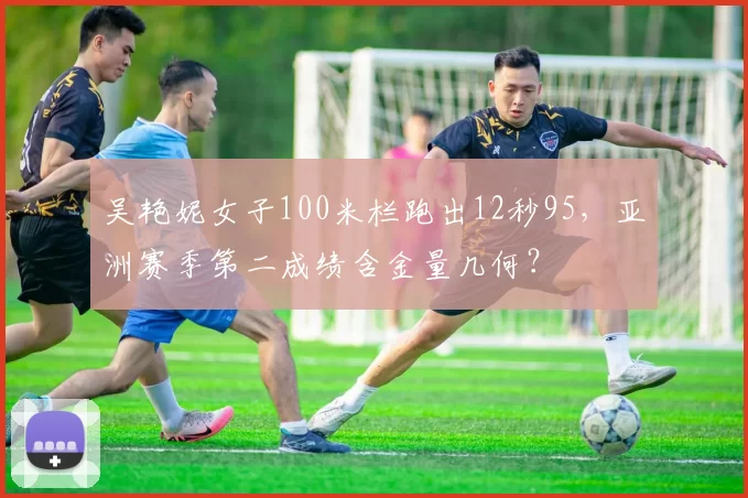 吴艳妮女子100米栏跑出12秒95,亚洲赛季第二成绩含金量几何?
