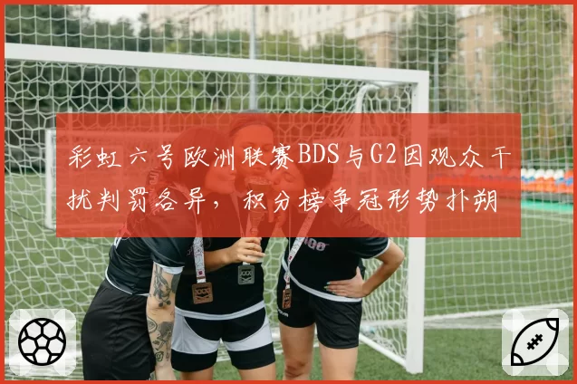 彩虹六号欧洲联赛BDS与G2因观众干扰判罚各异，积分榜争冠形势扑朔迷离