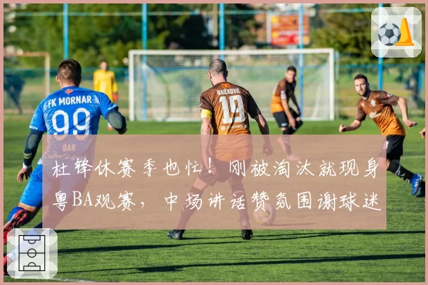 杜锋休赛季也忙!刚被淘汰就现身粤BA观赛,中场讲话赞氛围谢球迷