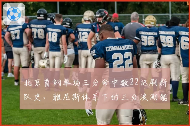 北京首钢单场三分命中数22记刷新队史,雅尼斯体系下的三分浪潮能否持续?
