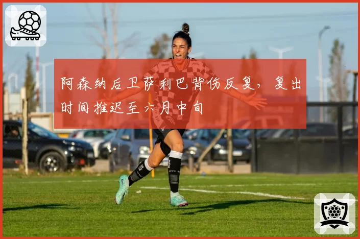 阿森纳后卫萨利巴背伤反复,复出时间推迟至六月中旬