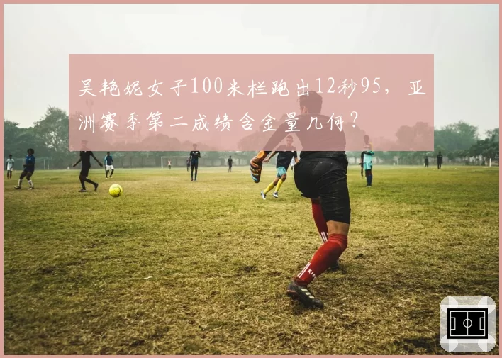 吴艳妮女子100米栏跑出12秒95，亚洲赛季第二成绩含金量几何？
