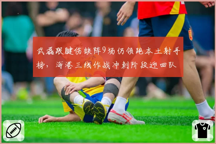 武磊跟腱伤缺阵9场仍领跑本土射手榜，海港三线作战冲刺阶段迎回队长核心？