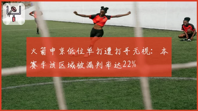 火箭申京低位单打遭打手无视：本赛季该区域被漏判率达22%