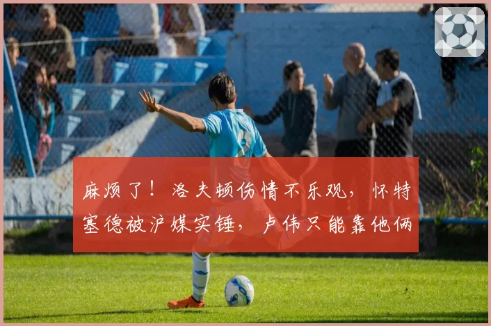 麻烦了！洛夫顿伤情不乐观，怀特塞德被沪媒实锤，卢伟只能靠他俩