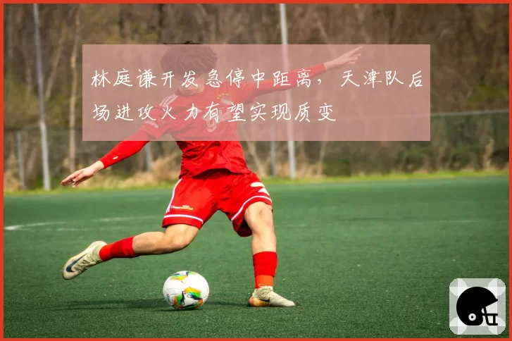 林庭谦开发急停中距离，天津队后场进攻火力有望实现质变