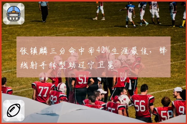 张镇麟三分命中率42%生涯最佳,锋线射手转型助辽宁卫冕