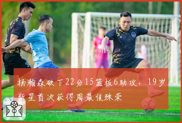 杨瀚森砍下22分15篮板6助攻，19岁新星首次获得周最佳殊荣