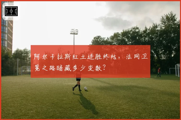 阿尔卡拉斯红土连胜终结，法网卫冕之路暗藏多少变数？