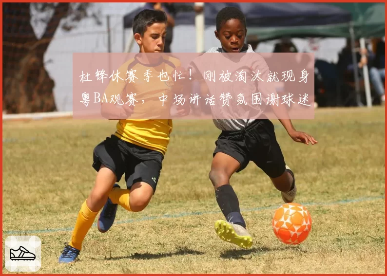 杜锋休赛季也忙!刚被淘汰就现身粤BA观赛,中场讲话赞氛围谢球迷