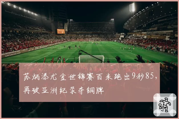 苏炳添尤金世锦赛百米跑出9秒85，再破亚洲纪录夺铜牌