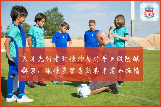 天津先行者时德帅与对手互殴险酿群架，张德贵警告新赛季需加强情绪管控