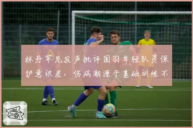 林丹罕见发声批评国羽年轻队员保护意识差，伤病潮源于基础训练不实