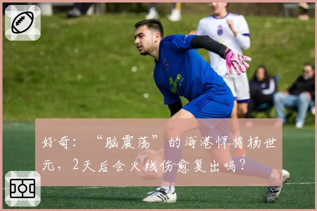 好奇：“脑震荡”的海港悍将杨世元，2天后会火线伤愈复出吗？
