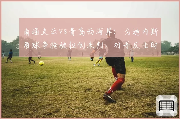 南通支云vs青岛西海岸：戈迪内斯角球争抢被拉倒未判，对手反击时相同犯规即获任意球，判罚时机引争议