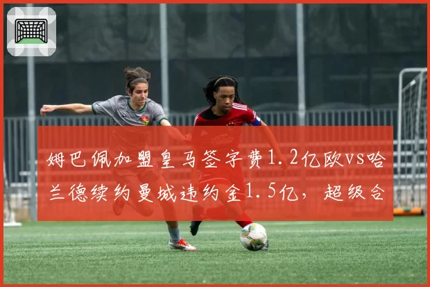姆巴佩加盟皇马签字费1.2亿欧vs哈兰德续约曼城违约金1.5亿,超级合同博弈