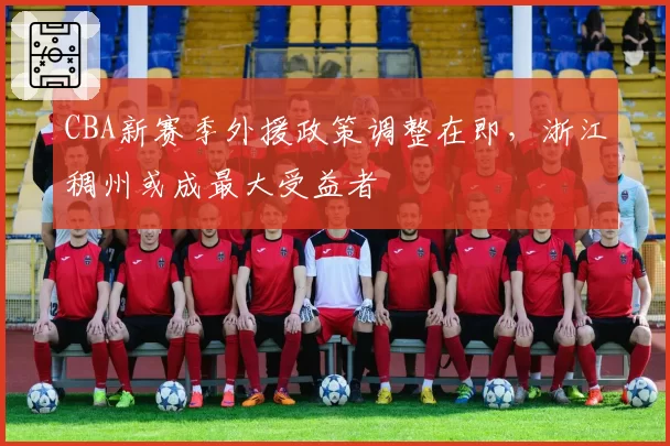 CBA新赛季外援政策调整在即，浙江稠州或成最大受益者