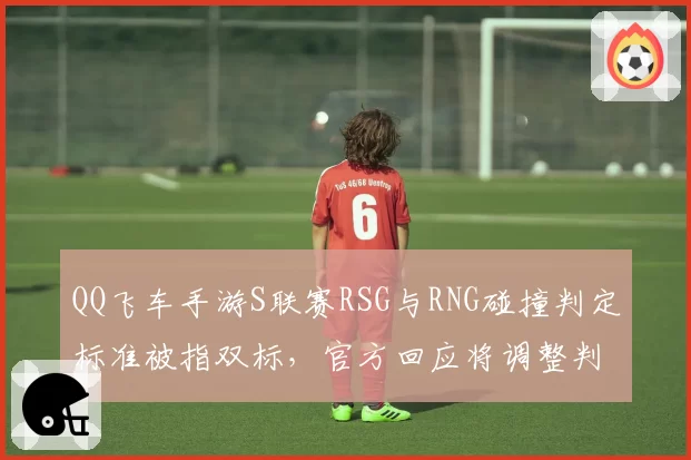 QQ飞车手游S联赛RSG与RNG碰撞判定标准被指双标,官方回应将调整判定算法