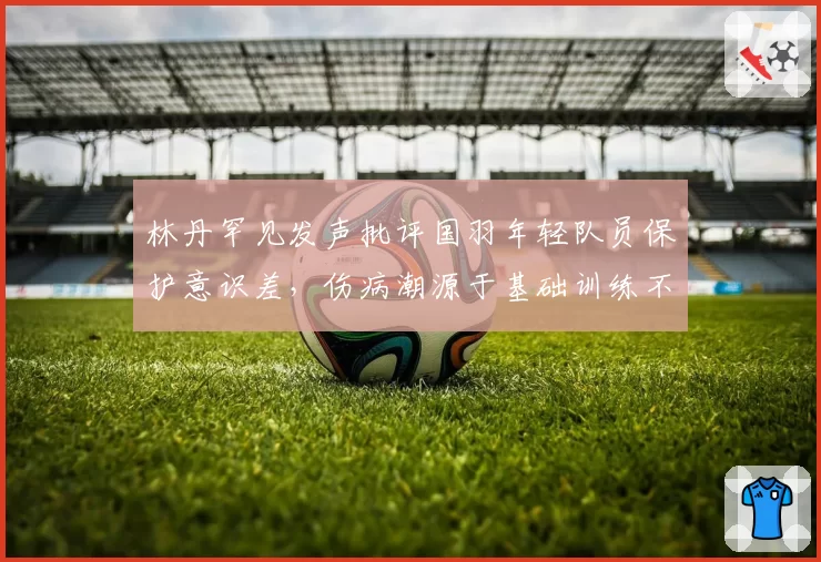 林丹罕见发声批评国羽年轻队员保护意识差，伤病潮源于基础训练不实