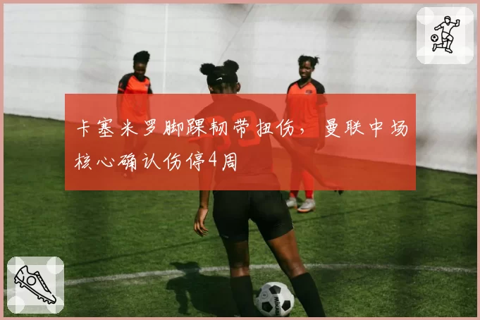 卡塞米罗脚踝韧带扭伤，曼联中场核心确认伤停4周