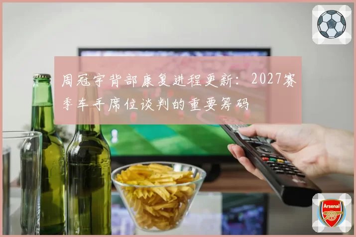 周冠宇背部康复进程更新：2027赛季车手席位谈判的重要筹码