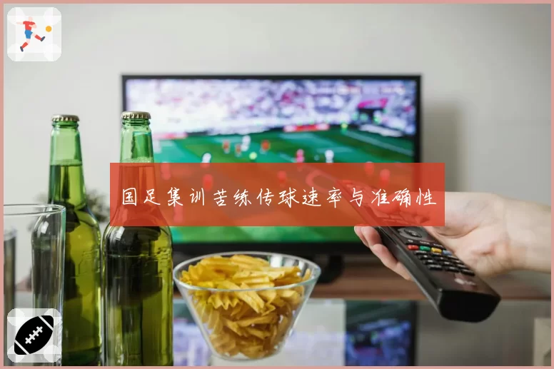 国足集训苦练传球速率与准确性