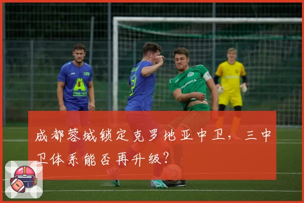 成都蓉城锁定克罗地亚中卫，三中卫体系能否再升级？