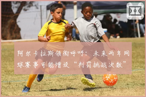 阿尔卡拉斯领衔呼吁：未来两年网球赛事可能增设“判罚挑战次数”吗？