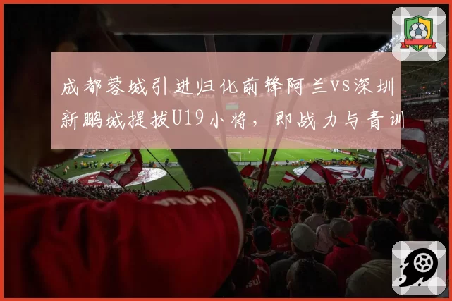 成都蓉城引进归化前锋阿兰vs深圳新鹏城提拔U19小将,即战力与青训储备策略对比