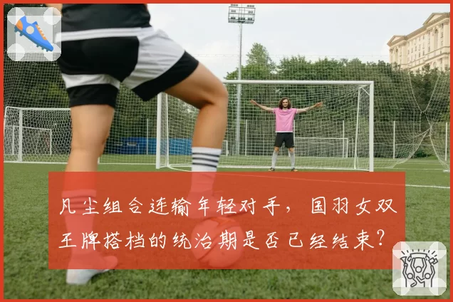 凡尘组合连输年轻对手，国羽女双王牌搭档的统治期是否已经结束？