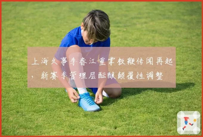 上海久事李春江重掌教鞭传闻再起,新赛季管理层酝酿颠覆性调整