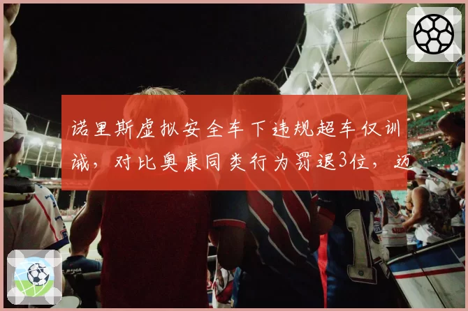 诺里斯虚拟安全车下违规超车仅训诫，对比奥康同类行为罚退3位，迈凯伦获利遭围攻
