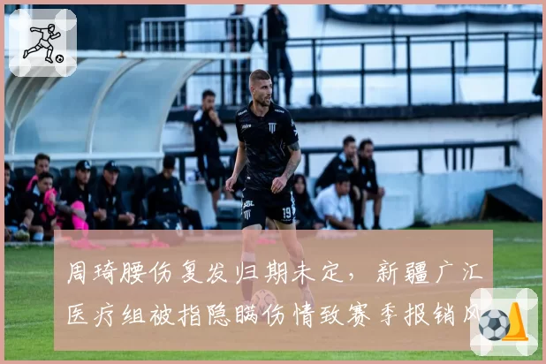 周琦腰伤复发归期未定，新疆广汇医疗组被指隐瞒伤情致赛季报销风险