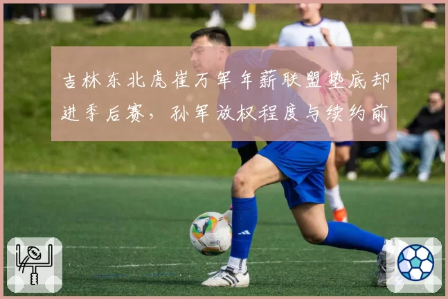 吉林东北虎崔万军年薪联盟垫底却进季后赛,孙军放权程度与续约前景深度绑定