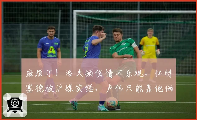 麻烦了！洛夫顿伤情不乐观，怀特塞德被沪媒实锤，卢伟只能靠他俩