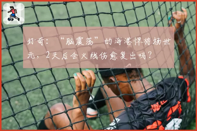 好奇：“脑震荡”的海港悍将杨世元，2天后会火线伤愈复出吗？